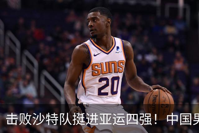 击败沙特队挺进亚运四强！中国男篮半决赛将迎战东道主日本队